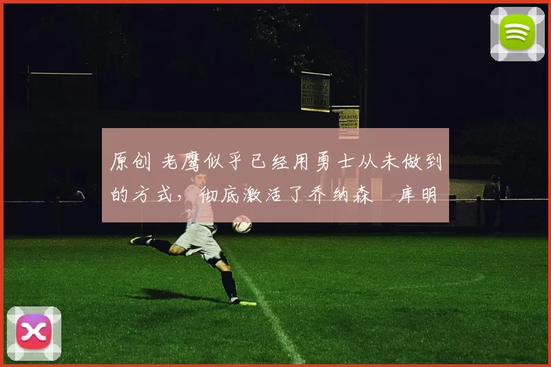 原创 老鹰似乎已经用勇士从未做到的方式，彻底激活了乔纳森・库明加