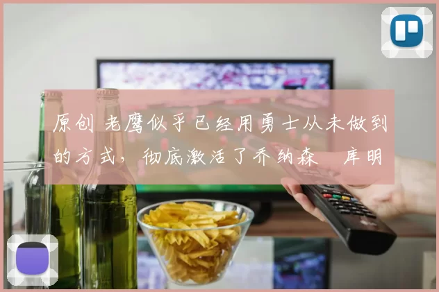 原创 老鹰似乎已经用勇士从未做到的方式，彻底激活了乔纳森・库明加