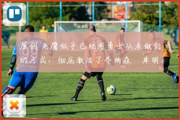 原创 老鹰似乎已经用勇士从未做到的方式，彻底激活了乔纳森・库明加