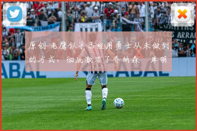 原创 老鹰似乎已经用勇士从未做到的方式，彻底激活了乔纳森・库明加