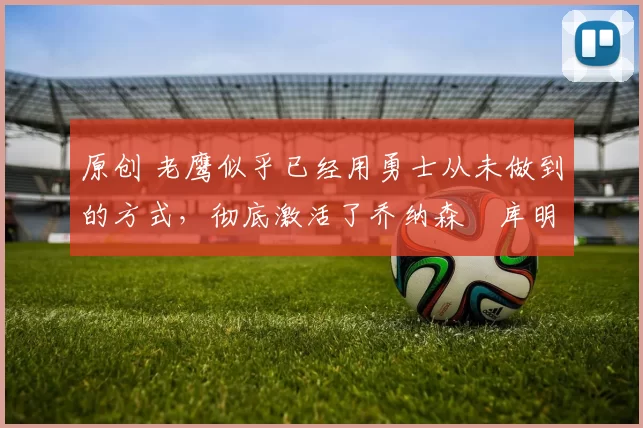 原创 老鹰似乎已经用勇士从未做到的方式,彻底激活了乔纳森・库明加