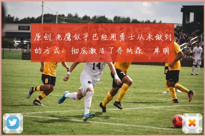 原创 老鹰似乎已经用勇士从未做到的方式，彻底激活了乔纳森・库明加