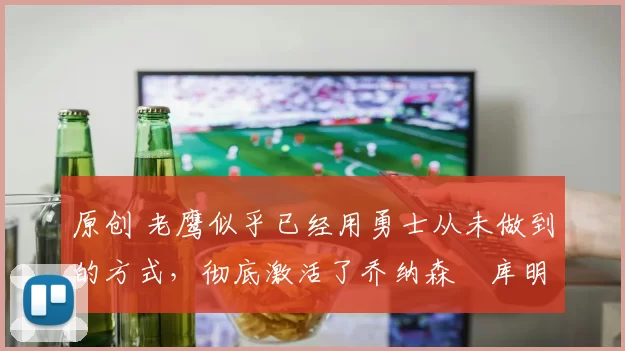 原创 老鹰似乎已经用勇士从未做到的方式，彻底激活了乔纳森・库明加