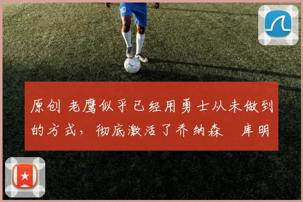 原创 老鹰似乎已经用勇士从未做到的方式，彻底激活了乔纳森・库明加