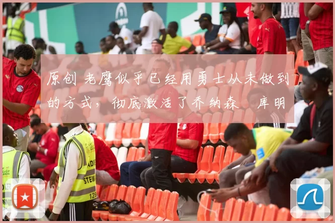 原创 老鹰似乎已经用勇士从未做到的方式，彻底激活了乔纳森・库明加