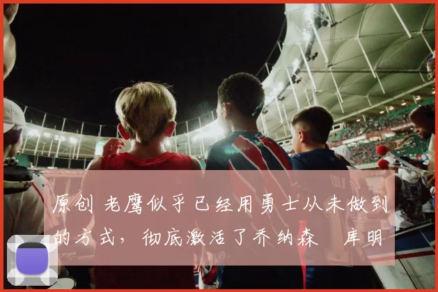 原创 老鹰似乎已经用勇士从未做到的方式，彻底激活了乔纳森・库明加