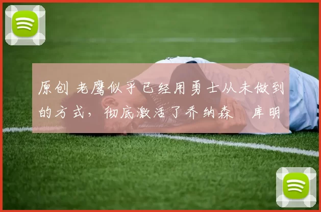 原创 老鹰似乎已经用勇士从未做到的方式，彻底激活了乔纳森・库明加