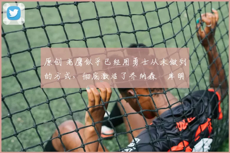 原创 老鹰似乎已经用勇士从未做到的方式，彻底激活了乔纳森・库明加