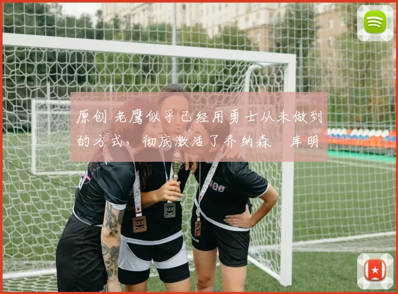 原创 老鹰似乎已经用勇士从未做到的方式，彻底激活了乔纳森・库明加