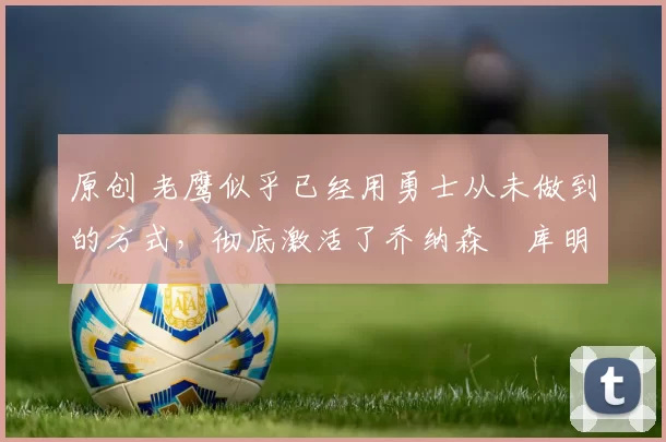 原创 老鹰似乎已经用勇士从未做到的方式，彻底激活了乔纳森・库明加