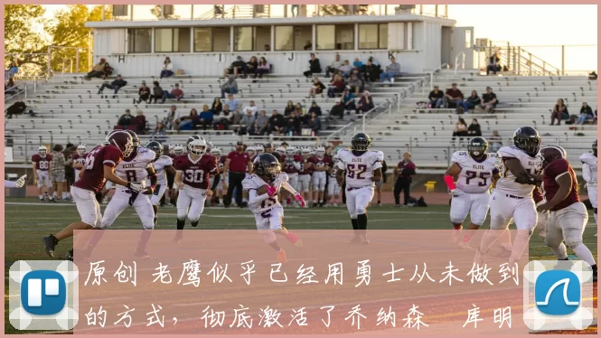 原创 老鹰似乎已经用勇士从未做到的方式，彻底激活了乔纳森・库明加