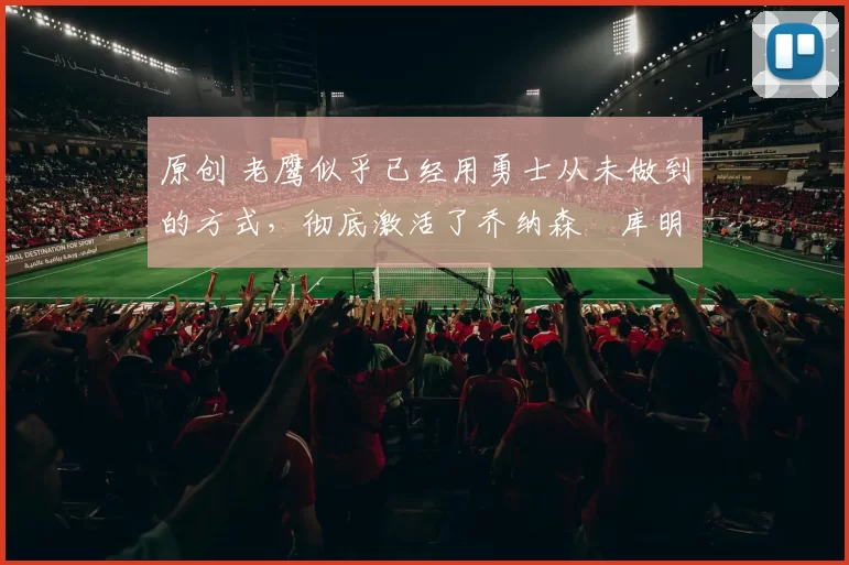 原创 老鹰似乎已经用勇士从未做到的方式，彻底激活了乔纳森・库明加