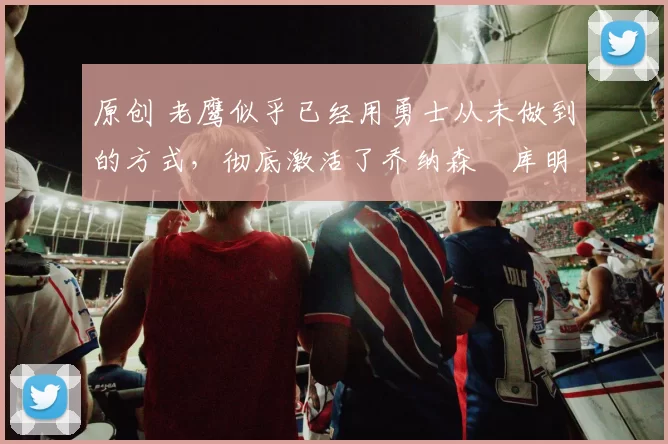 原创 老鹰似乎已经用勇士从未做到的方式,彻底激活了乔纳森・库明加