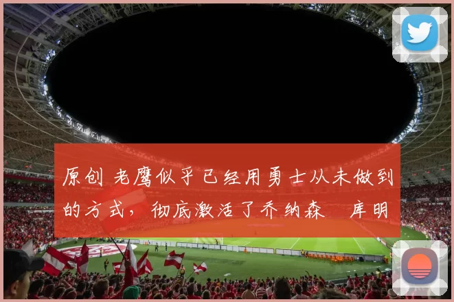 原创 老鹰似乎已经用勇士从未做到的方式，彻底激活了乔纳森・库明加