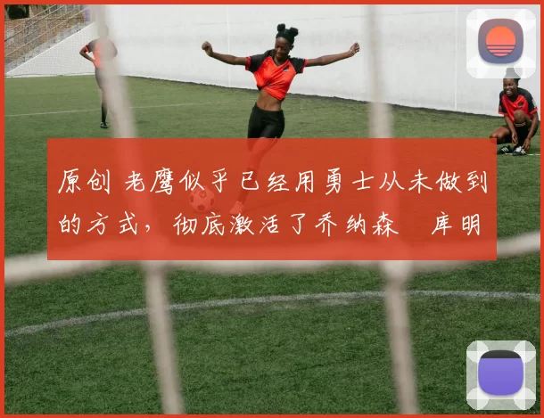原创 老鹰似乎已经用勇士从未做到的方式,彻底激活了乔纳森・库明加