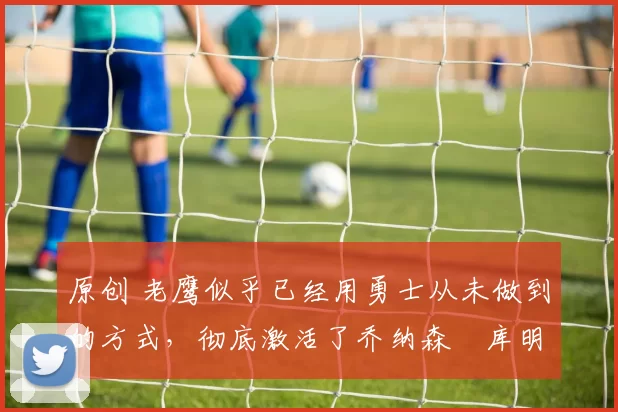 原创 老鹰似乎已经用勇士从未做到的方式,彻底激活了乔纳森・库明加