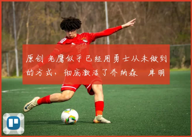 原创 老鹰似乎已经用勇士从未做到的方式,彻底激活了乔纳森・库明加