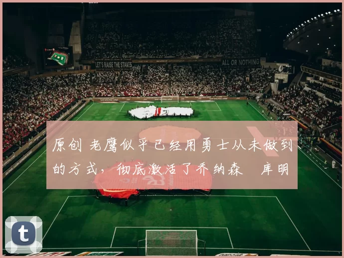 原创 老鹰似乎已经用勇士从未做到的方式,彻底激活了乔纳森・库明加