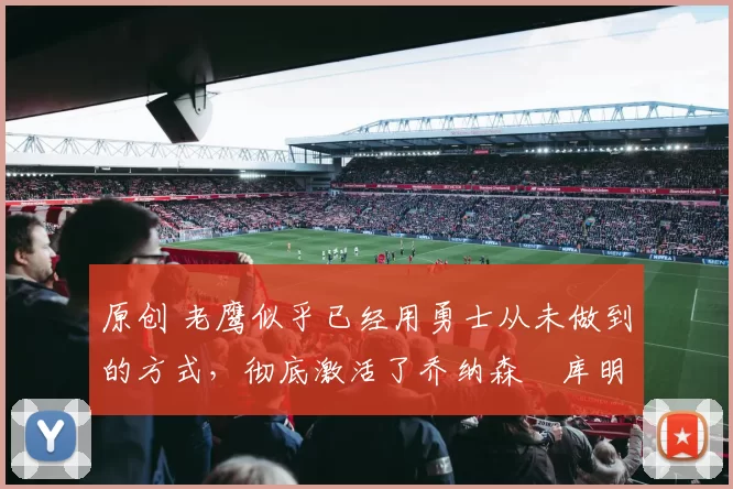 原创 老鹰似乎已经用勇士从未做到的方式,彻底激活了乔纳森・库明加