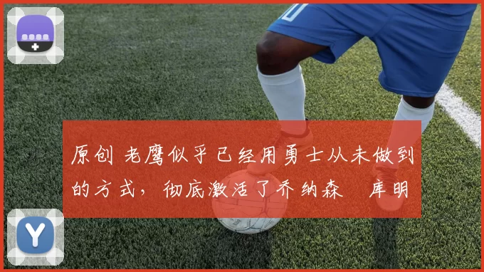 原创 老鹰似乎已经用勇士从未做到的方式，彻底激活了乔纳森・库明加