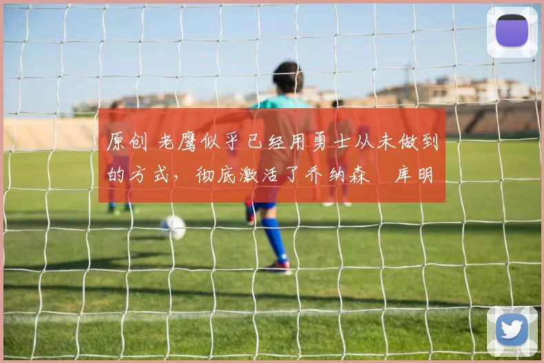 原创 老鹰似乎已经用勇士从未做到的方式，彻底激活了乔纳森・库明加