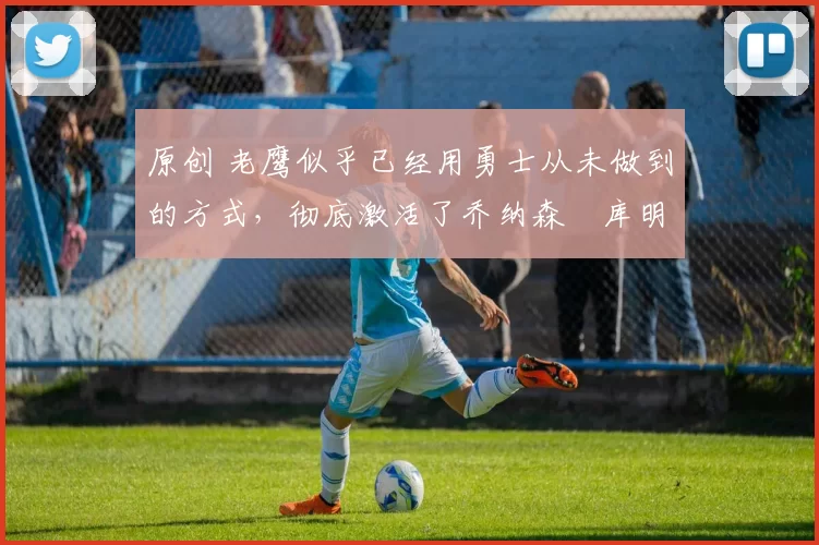 原创 老鹰似乎已经用勇士从未做到的方式，彻底激活了乔纳森・库明加