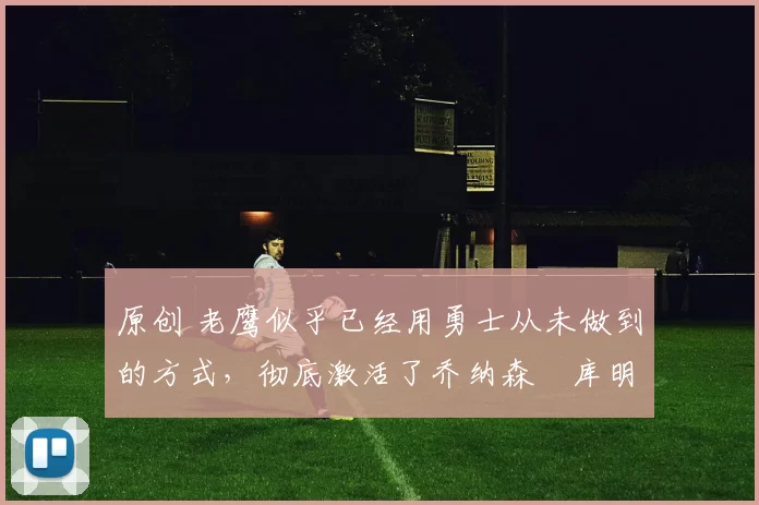 原创 老鹰似乎已经用勇士从未做到的方式，彻底激活了乔纳森・库明加