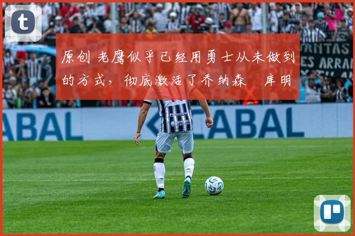原创 老鹰似乎已经用勇士从未做到的方式，彻底激活了乔纳森・库明加