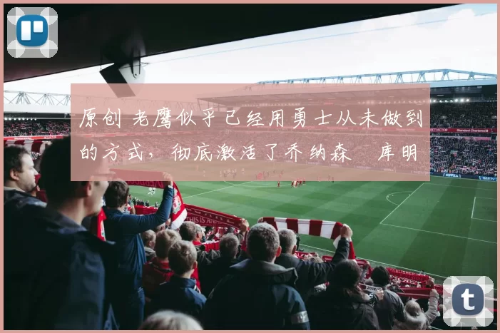 原创 老鹰似乎已经用勇士从未做到的方式，彻底激活了乔纳森・库明加