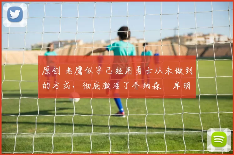 原创 老鹰似乎已经用勇士从未做到的方式，彻底激活了乔纳森・库明加