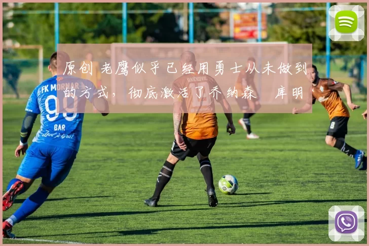 原创 老鹰似乎已经用勇士从未做到的方式，彻底激活了乔纳森・库明加