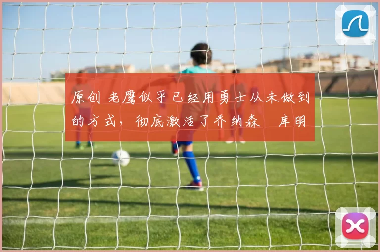 原创 老鹰似乎已经用勇士从未做到的方式,彻底激活了乔纳森・库明加