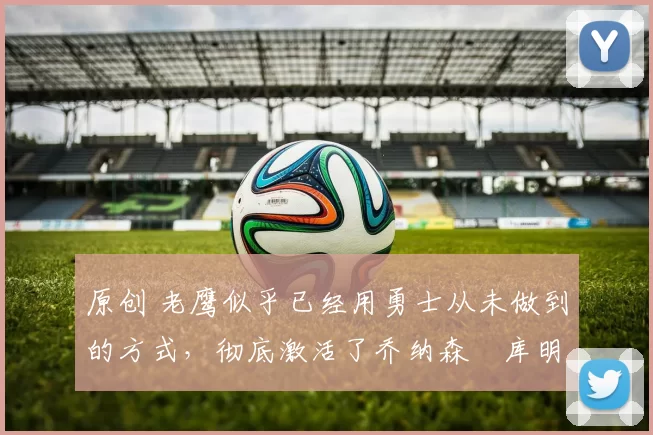 原创 老鹰似乎已经用勇士从未做到的方式,彻底激活了乔纳森・库明加