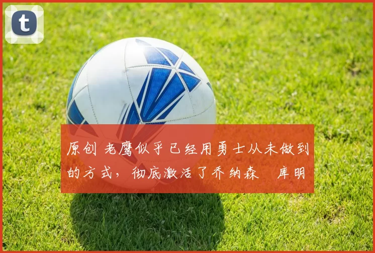 原创 老鹰似乎已经用勇士从未做到的方式,彻底激活了乔纳森・库明加