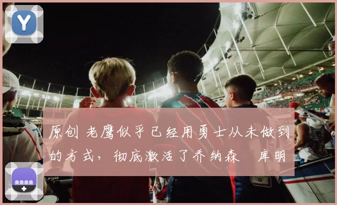 原创 老鹰似乎已经用勇士从未做到的方式，彻底激活了乔纳森・库明加