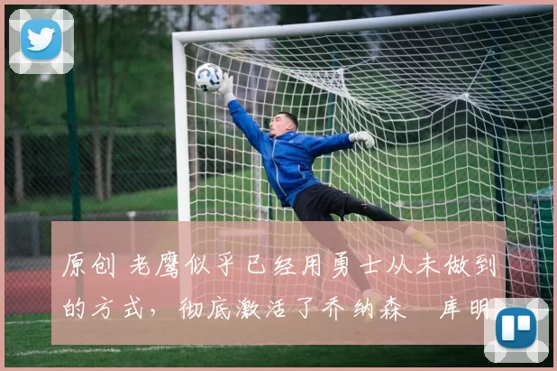 原创 老鹰似乎已经用勇士从未做到的方式,彻底激活了乔纳森・库明加