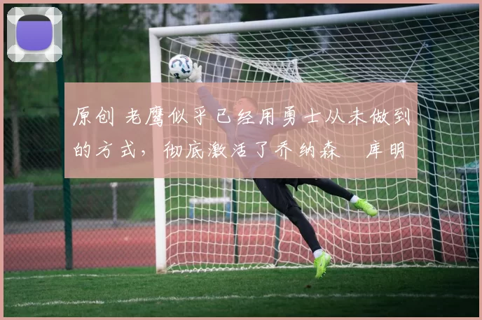 原创 老鹰似乎已经用勇士从未做到的方式,彻底激活了乔纳森・库明加