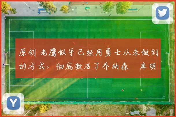 原创 老鹰似乎已经用勇士从未做到的方式,彻底激活了乔纳森・库明加