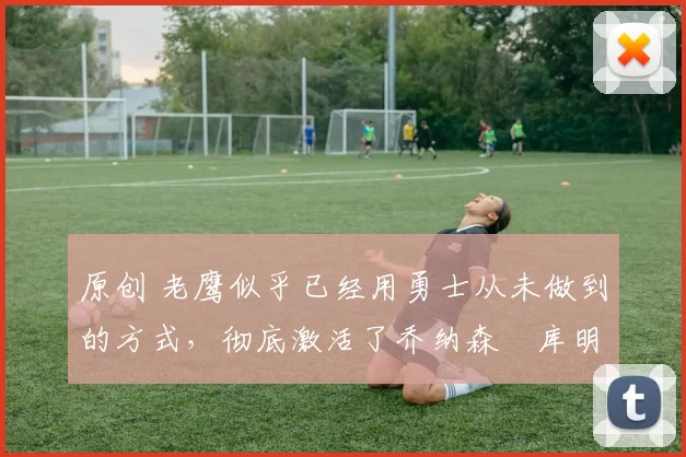 原创 老鹰似乎已经用勇士从未做到的方式,彻底激活了乔纳森・库明加