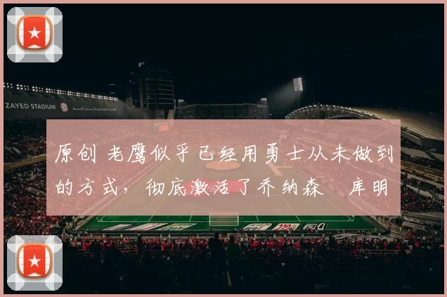 原创 老鹰似乎已经用勇士从未做到的方式，彻底激活了乔纳森・库明加