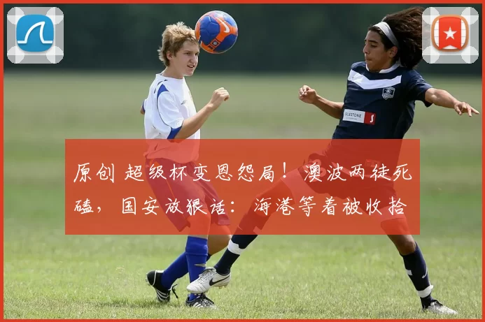 原创 超级杯变恩怨局！澳波两徒死磕，国安放狠话：海港等着被收拾！