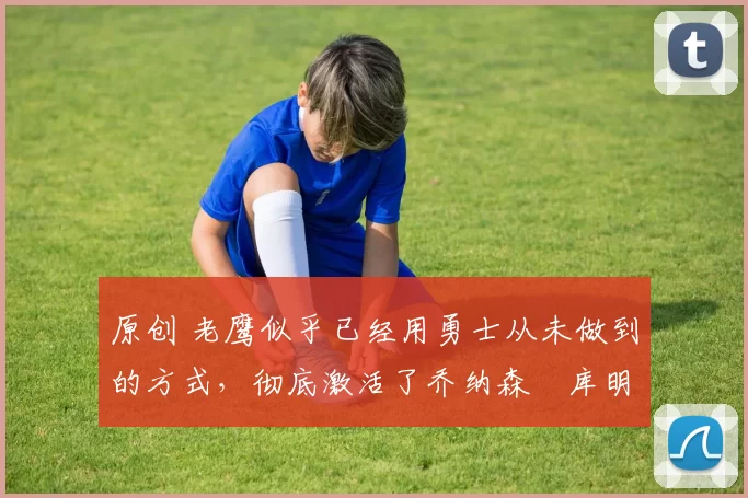 原创 老鹰似乎已经用勇士从未做到的方式,彻底激活了乔纳森・库明加