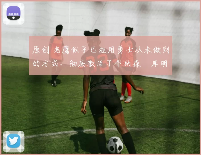 原创 老鹰似乎已经用勇士从未做到的方式，彻底激活了乔纳森・库明加