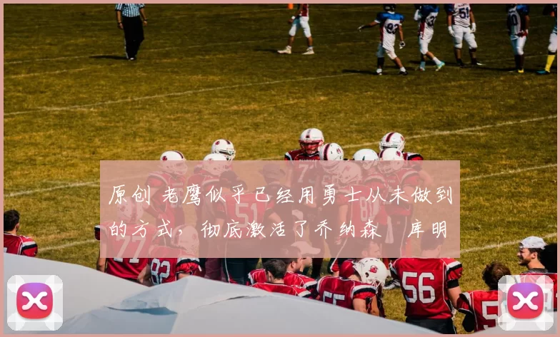 原创 老鹰似乎已经用勇士从未做到的方式，彻底激活了乔纳森・库明加