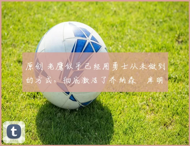 原创 老鹰似乎已经用勇士从未做到的方式，彻底激活了乔纳森・库明加