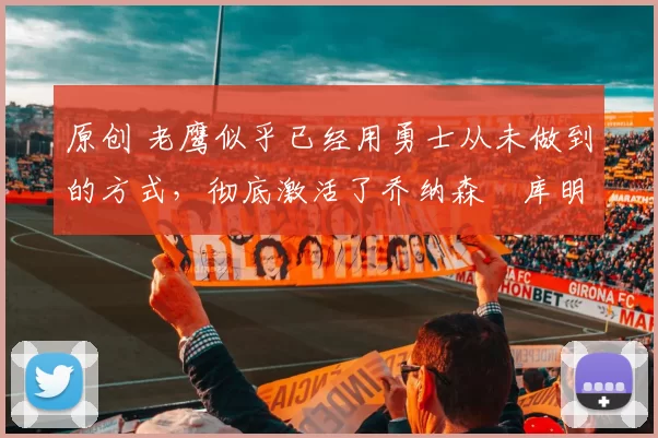 原创 老鹰似乎已经用勇士从未做到的方式，彻底激活了乔纳森・库明加