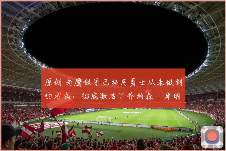 原创 老鹰似乎已经用勇士从未做到的方式,彻底激活了乔纳森・库明加