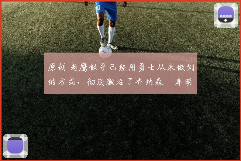 原创 老鹰似乎已经用勇士从未做到的方式，彻底激活了乔纳森・库明加