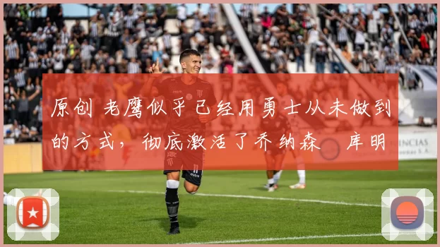 原创 老鹰似乎已经用勇士从未做到的方式,彻底激活了乔纳森・库明加