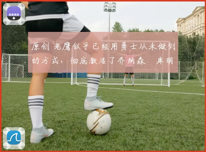 原创 老鹰似乎已经用勇士从未做到的方式,彻底激活了乔纳森・库明加